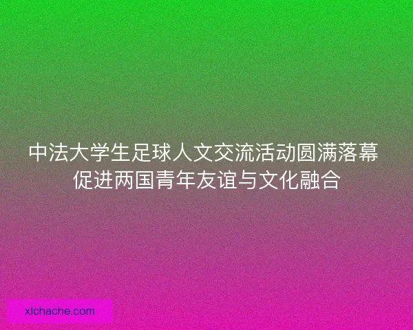 中法大学生足球人文交流活动圆满落幕 促进两国青年友谊与文化融合