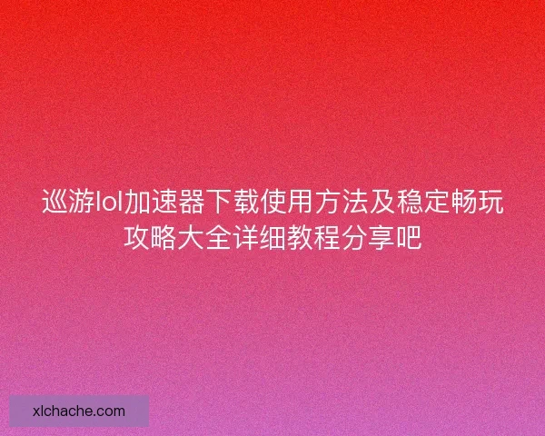巡游lol加速器下载使用方法及稳定畅玩攻略大全详细教程分享吧