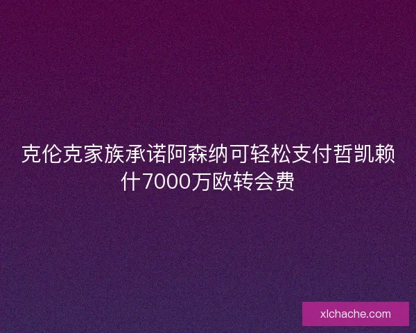 克伦克家族承诺阿森纳可轻松支付哲凯赖什7000万欧转会费